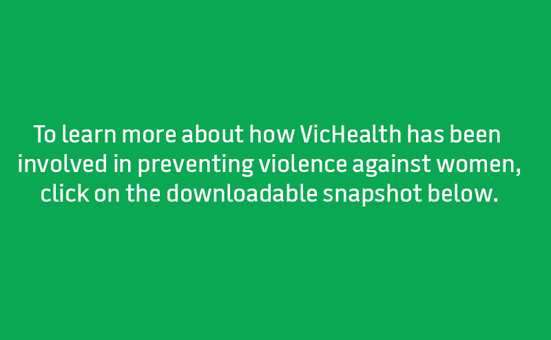 To learn more about how VicHealth has been involved in preventing violence against women, click on the downloadable snapshot below.